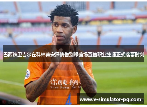 巴西铁卫吉尔在科林蒂安深情告别绿茵场宣告职业生涯正式落幕时刻