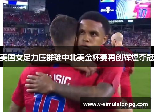 美国女足力压群雄中北美金杯赛再创辉煌夺冠 美国女足力压群雄中北美金杯赛再创辉煌夺冠