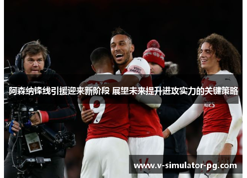 阿森纳锋线引援迎来新阶段 展望未来提升进攻实力的关键策略