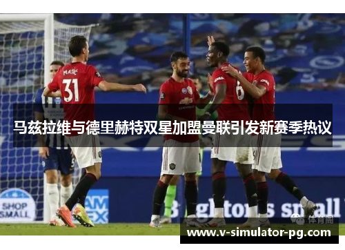 马兹拉维与德里赫特双星加盟曼联引发新赛季热议