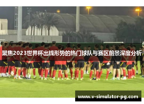 聚焦2023世界杯出线形势的热门球队与赛区前景深度分析