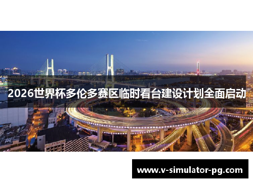 2026世界杯多伦多赛区临时看台建设计划全面启动 2026世界杯多伦多赛区临时看台建设计划全面启动